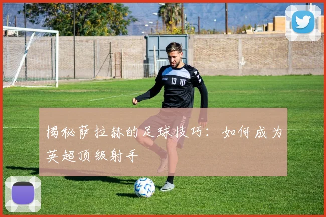 揭秘萨拉赫的足球技巧：如何成为英超顶级射手