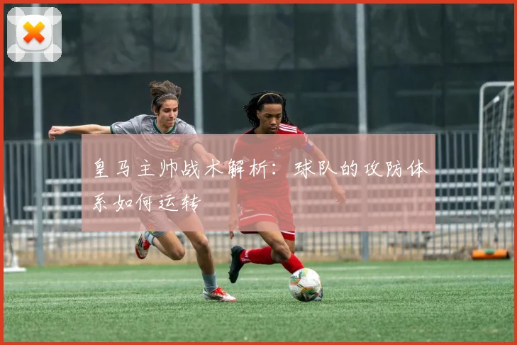 皇马主帅战术解析：球队的攻防体系如何运转