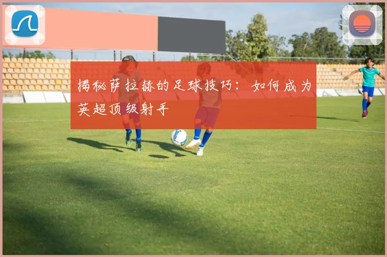 揭秘萨拉赫的足球技巧：如何成为英超顶级射手