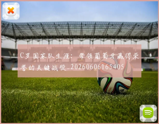C罗国家队生涯:带领葡萄牙赢得荣誉的关键战役_20260606165405