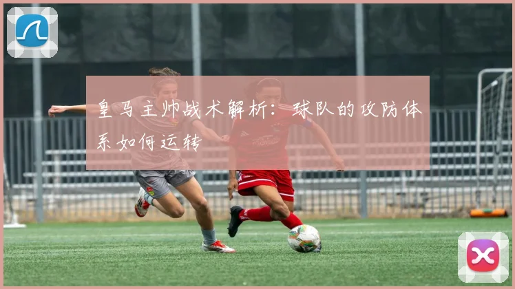 皇马主帅战术解析：球队的攻防体系如何运转
