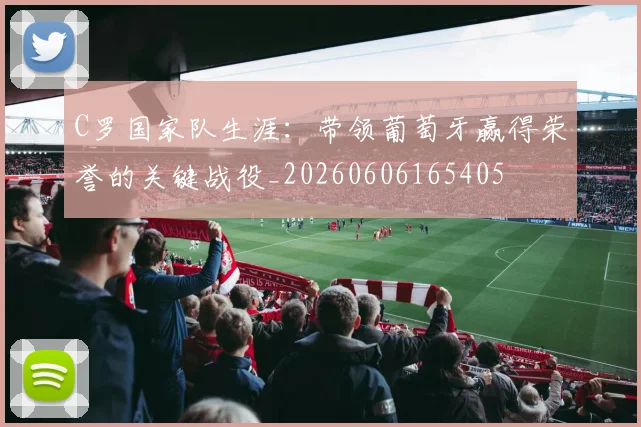 C罗国家队生涯:带领葡萄牙赢得荣誉的关键战役_20260606165405