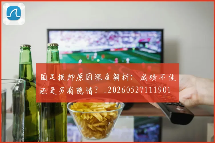 国足换帅原因深度解析:成绩不佳还是另有隐情?_20260527111901