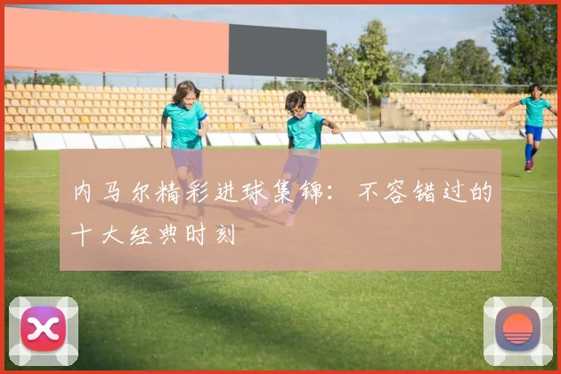 内马尔精彩进球集锦:不容错过的十大经典时刻