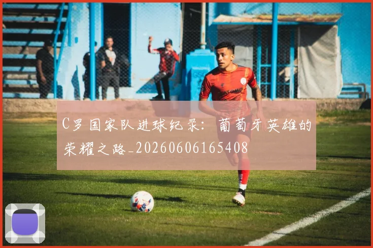 C罗国家队进球纪录:葡萄牙英雄的荣耀之路_20260606165408